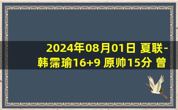 2024年08月01日 夏联-韩霈瑜16+9 原帅15分 曾凌铉17分 山西大胜福建